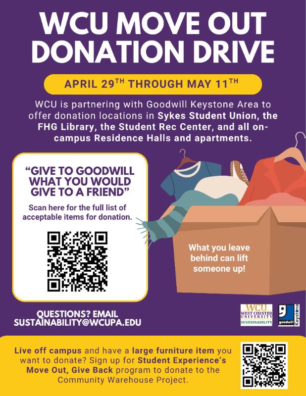 WCU Move Out Donation Drive, April 29th through May 9th. WCU is partnering with Goodwill Keystone Area to offer donation locations in Sykes Student Union, the FHG Library, the Student Rec Center, and all on-campus Residence Halls and apartments. "Give to Goodwill What You Would Give to a Friend." Scan the QR code for a full list of acceptable items for donation. What you leave behind can lift someone up! Questions? Email sustainability@wcupa.edu. Live off campus and have a large furniture item you want to donate? Sign up for Student Experience's Move Out, Give Back program to donate to the Community Warehouse Project.