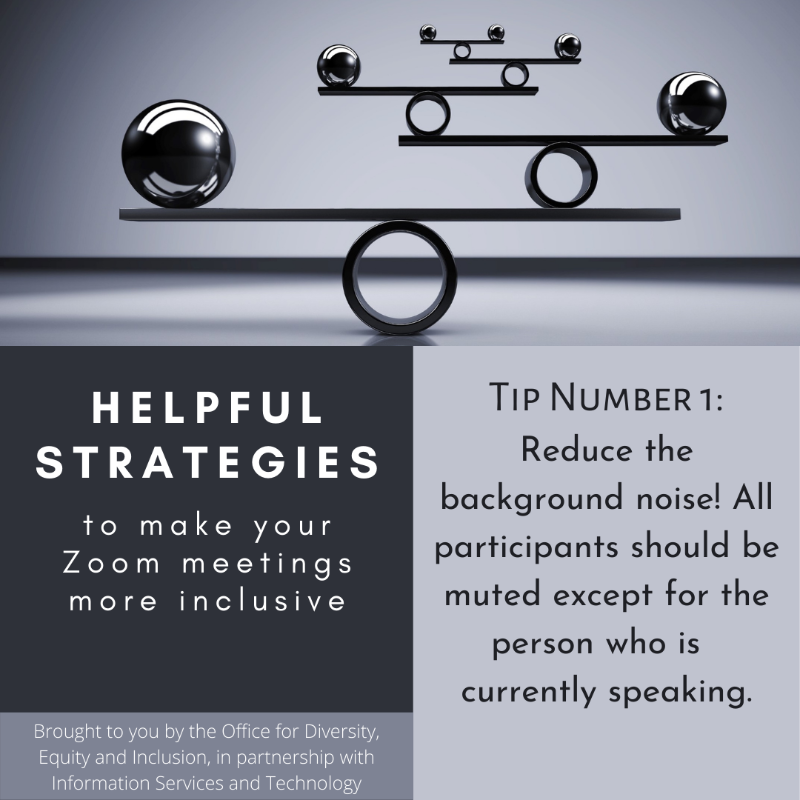 Grayscaled square with a picture and text boxes. At the top picture of a balancing object. Below is the following text: "Helpful strategies to make your Zoom meetings more inclusive. Brought to you by the Office of Equal Opportunity and Compliance, in partnership with Information Services and Technology. Tip Number 1: Reduce the background noise! All participants should be muted except for the person who is currently speaking."