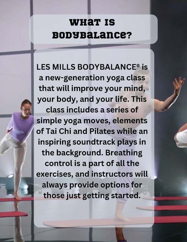 WHAT IS BODYBALANCE? LES MILLS BODYBALANCE® is a new-generation yoga class that will improve your mind, your body, and your life. This class includes a series of simple yoga moves, elements of Tai Chi and Pilates while an inspiring soundtrack plays in the background. Breathing control is a part of all the exercises, and instructors will always provide options for those just getting started.