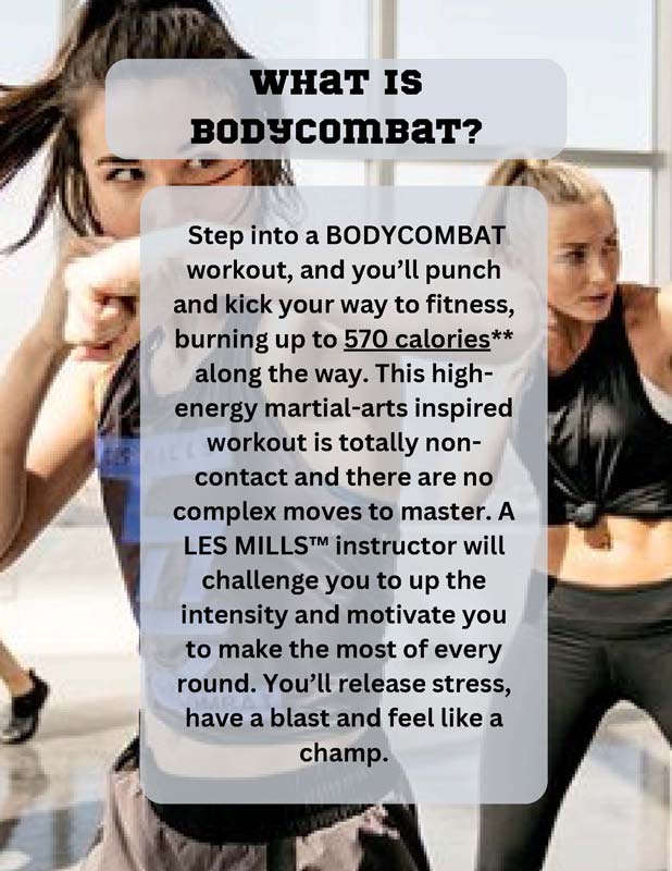 WHAT IS BODYCOMBAT? Step into a BODYCOMBAT workout, and you’ll punch and kick your way to fitness, burning up to 570 calories** along the way. This highenergy martial-arts inspired workout is totally noncontact and there are no complex moves to master. A LES MILLS™ instructor will challenge you to up the intensity and motivate you to make the most of every round. You’ll release stress, have a blast and feel like a champ.