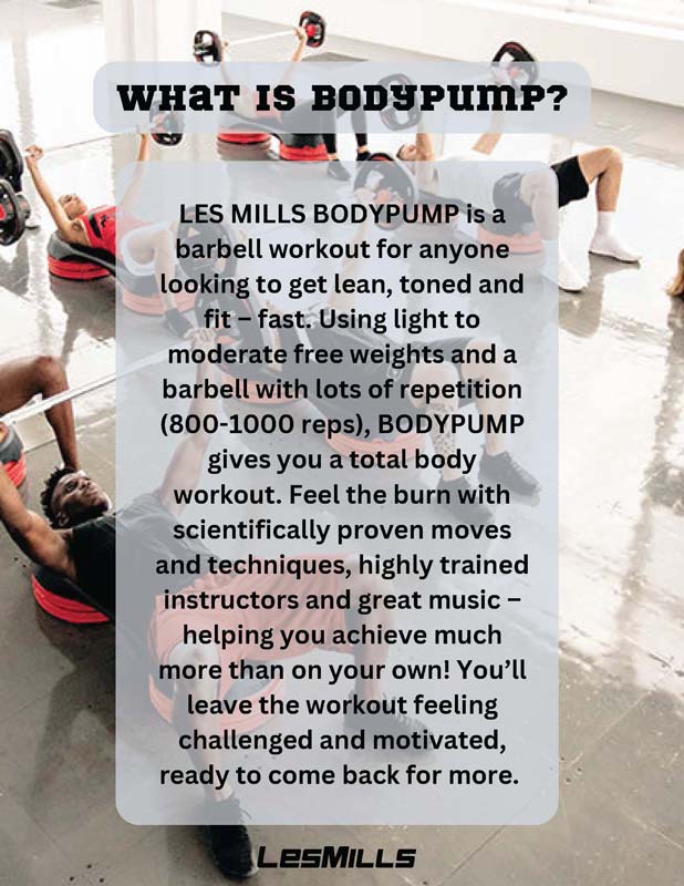 WHAT IS BODYPUMP? LES MILLS BODYPUMP is a barbell workout for anyone looking to get lean, toned and fit – fast. Using light to moderate free weights and a barbell with lots of repetition (800-1000 reps), BODYPUMP gives you a total body workout. Feel the burn with scientifically proven moves and techniques, highly trained instructors and great music – helping you achieve much more than on your own! You’ll leave the workout feeling challenged and motivated, ready to come back for more.
