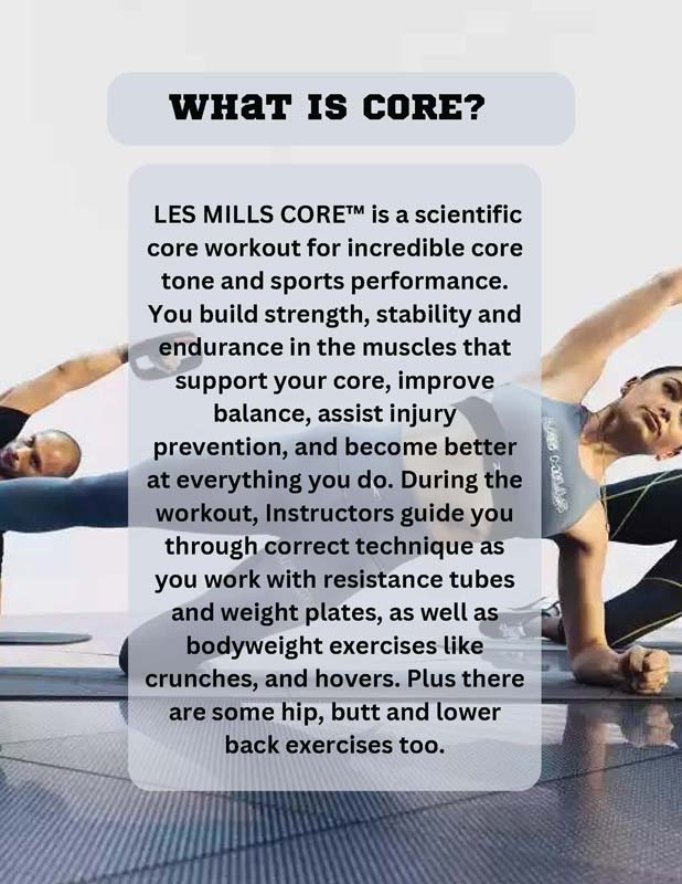 WHAT IS CORE? LES MILLS CORE™ is a scientific core workout for incredible coretone and sports performance. You build strength, stability and endurance in the muscles that support your core, improve balance, assist injury prevention, and become better at everything you do. During the workout, Instructors guide you through correct technique as you work with resistance tubes and weight plates, as well as bodyweight exercises like crunches, and hovers. Plus there are some hip, butt and lower back exercises too.