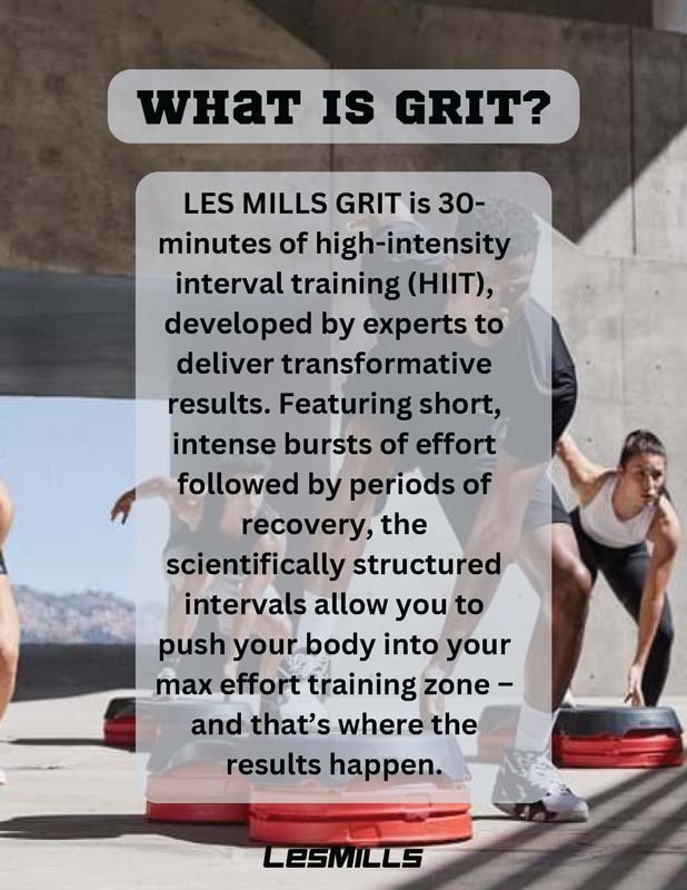 WHAT IS GRIT? LES MILLS GRIT is 30- minutes of high-intensity interval training (HIIT), developed by experts to deliver transformative results. Featuring short, intense bursts of effort followed by periods of recovery, the scientifically structured intervals allow you to push your body into your max effort training zone – and that’s where the results happen.