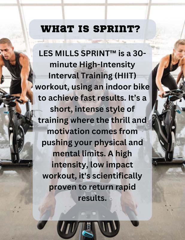 WHAT IS SPRINT? LES MILLS SPRINT™ is a 30- minute High-Intensity Interval Training (HIIT) workout, using an indoor bike to achieve fast results. It’s a short, intense style of training where the thrill and motivation comes from pushing your physical and mental limits. A high intensity, low impact workout, it's scientifically proven to return rapid results.