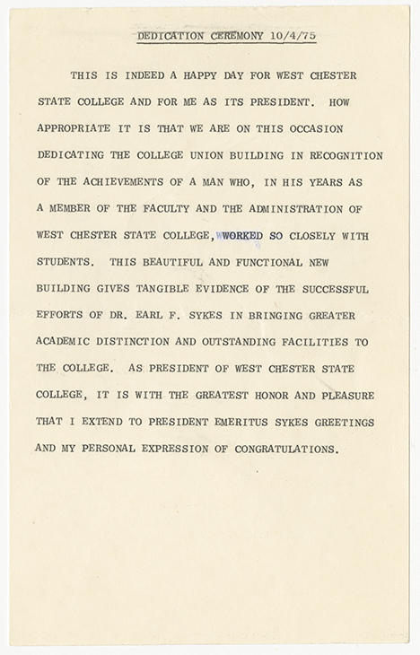 Document titled “DEDICATION CEREMONY 10/4/75.” The document contains a formal address celebrating the dedication of the College Union building at West Chester State College, honoring Dr. Earl F. Sykes for his contributions as president. The text reads This is indeed a happy day for West Chester State College and for me as its president. How appropriate it is that we are on this occasion dedicating the College Union building in recognition of the achievements of a man who, in his years as a member of the faculty and the administration of West Chester State College, worked so closely with students. This beautiful and functional new building gives tangible evidence of the successful efforts of Dr. Earl F. Sykes in bringing greater academic distinction and outstanding facilities to the college. As president of West Chester State College, it is with the greatest honor and pleasure that I extend to President Emeritus.