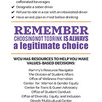 Lower-Risk drinking strategies. Set limits on the number of drinks you want to consume before drinking. Keep track of how many standard drinks you consume. Experiment with drinking less and refusing drinks. Eat before and while you are drinking. Alternate alcohol and non-alcoholic drinks. Avoid drinking games. Space your drinks over time. Avoid mixing alcohol with energy drinks or other caffeinated beverages. Designate a sober driver. Refuse to ride in a car with an intoxicated driver. Have an exit plan in mind before drinking. Remember choosing not to drink is always a legitimate choice. WCU has resources to help you make values-based decisions: Ram Resources, The Divions of Student Affairs, Wellness Promotion, Center for Women and Gender Equity, Center fro Trans and Queer Advocacy, Office of Student Conduct, Office of Diversity Equity and Inclusion, Dowdy Multicultural Center, Title IX Office, Student Assistance, Care Team, The Counseling Center, Student Health Services, Department of Public Safety, On-Campus Legal Advice.