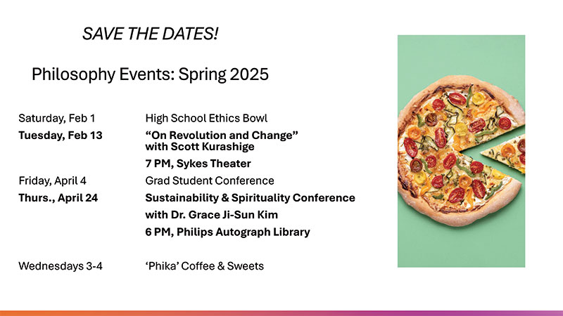 Philosophy Save the Dates Philosophy Events Spring 2025: Saturday Feb 1: High School Ethics Bowl, Tuesday, Feb 13: 'On Revolution and Change' with Scott Kurashige, 7PM, Sykes Theater, Friday, April 4: Grad Student Conference, Thurs, April 24: Sustainability & Spirituality Conference with Dr. Grace Ji-Sun Kim 6PM, Philips Autograph Library, Wednesdays 3-4: 'Phika' Coffee & Sweets