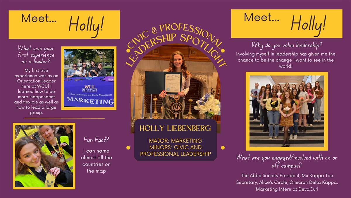              CIVIC             &             LEADERS             Meet... Holly!             What was your first experience as a leader?             My first true             experience was as an Orientation Leader             here at WCU! I learned how to be more independent and flexible as well as how to lead a large group.             WCU WEST CHESTER             College of Business and Public Management             MARKETING             Def             OAK             Meet... Holly!             Why do you value leadership?             Involving myself in leadership has given me the chance to be the change I want to see in the world!             Fun Fact?             I can name almost all the             countries on             the map             HOLLY LIEBENBERG             MAJOR: MARKETING MINORS: CIVIC AND             PROFESSIONAL LEADERSHIP             What are you engaged/involved with on or off campus?             The Abbé Society President, Mu Kappa Tau Secretary, Alice's Circle, Omicron Delta Kappa, Marketing Intern at DevaCurl