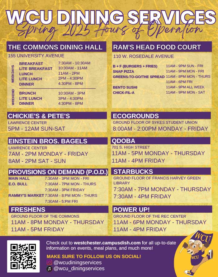 WCU DINING SERVICES Spring 2025             THE COMMONS DINING HALL             155 UNIVERSITY AVENUE             BREAKFAST             RAM'S HEAD FOOD COURT             110 W. ROSEDALE AVENUE             WEEKEND             WEEKDAYS             LITE BREAKFAST             7:30AM - 10:30AM 10:30AM - 11AM             B+F (BURGERS + FRIES)             11AM-9PM SUN - FRI             SNAP PIZZA             LUNCH             LITE LUNCH             11AM-2PM             11AM-9PM MON - FRI             GREENS-TO-GO/THE SPREAD 11AM-8PM MON - THURS             2PM-4:30PM             4:30PM-8PM             DINNER             BENTO SUSHI             BRUNCH             10:30AM-3PM             CHICK-FIL-A             LITE LUNCH             3PM-4:30PM             DINNER             4:30PM-8PM             11AM-6PM FRI             11AM-9PM ALL WEEK             11AM-9PM MON-SAT             CHICKIE'S & PETE'S             LAWRENCE CENTER             5PM-12AM SUN-SAT             EINSTEIN BROS. BAGELS             LAWRENCE CENTER             7AM-2PM MONDAY - FRIDAY             8AM-2PM SAT - SUN             ECOGROUNDS             GROUND FLOOR OF SYKES STUDENT UNION 8:00AM - 2:00PM MONDAY - FRIDAY             QDOBA             701 S. HIGH STREET             -             11AM-5PM MONDAY THURSDAY 11AM-4PM FRIDAY             PROVISIONS ON DEMAND (P.O.D.) STARBUCKS             MAIN HALL             E.O. BULL             7:30AM-3PM MON - FRI             7:30AM-7PM MON - THURS             7:30AM-3PM FRIDAY             RAMMY'S MARKET 7:30AM - 8:PM MON - THURS             FRESHENS             7:30AM-5:PM FRI             GROUND FLOOR OF THE COMMONS             GROUND FLOOR OF FRANCIS HARVEY GREEN LIBRARY             7:30AM-7PM MONDAY - THURSDAY 7:30AM-4PM FRIDAY             POWER UP!             GROUND FLOOR OF THE REC CENTER             11AM-8PM MONDAY - THURSDAY             11AM - 6PM MONDAY THURSDAY 11AM-4PM FRIDAY             WCU             11AM-5PM FRIDAY             Check out to westchester.campusdish.com for all up-to-date information on events, meal plans, and much more!             MAKE SURE TO FOLLOW US ON SOCIAL!             @wcudiningservices             ♫@wcu_diningservices             WCU