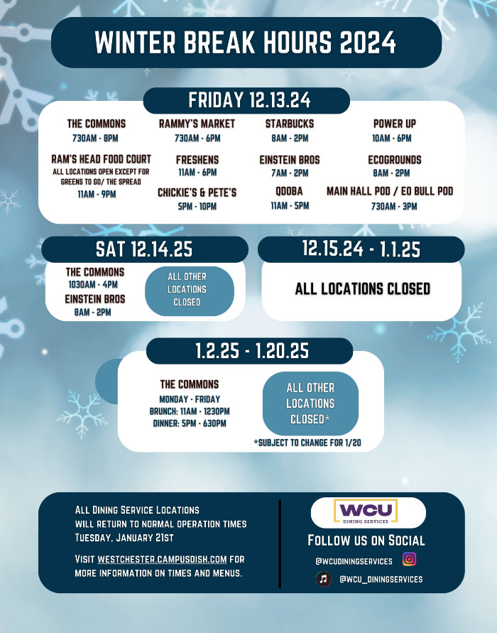            WCU           DINING SERVICES           HOURS OF OPERATION           WINTER 2024           COMMONS DINING HALL           MONDAY-FRIDAY           7:30 AM - 8PM           SATURDAY & SUNDAY           10:30 AM - 8PM           RAMS HEAD FOOD COURT           B+F           MONDAY-FRIDAY | 11 AM - 9PM SATURDAY & SUNDAY | 11 AM-9PM           LOCAL RESTAURANT ROW           MONDAY - FRIDAY | 11 AM-8PM SATURDAY & SUNDAY CLOSED           THE SPREAD           MONDAY-THURSDAY 11 AM-8PM           FRIDAY 11 AM - 6 PM           SATURDAY & SUNDAY I CLOSED           BENTO           MONDAY-SUNDAY | 11 AM-9PM           CHICK-FIL-A           MONDAY-SATURDAY 11 AM-9PM SUNDAY CLOSED           CHICKIE'S & PETE'S           MONDAY-SUNDAY 5 PM - 12 AM           POWERUP           MONDAY-FRIDAY 11 AM - 7 PM           SATURDAY & SUNDAY           CLOSED           QDOBA           MONDAY-FRIDAY           11 AM - 5 PM           SATURDAY & SUNDAY           CLOSED           P.O.D. MARKET           RAMMY'S           MONDAY-THURSDAY 11 AM - 9PM           FRIDAY | 7:30 AM - 6 PM           SATURDAY & SUNDAY CLOSED           MAIN HALL           MONDAY-FRIDAY | 7:30 AM - 3 PM           SATURDAY & SUNDAY CLOSED           EO BULL           MONDAY-THURSDAY 7:30 AM - 7 PM FRIDAY 7:30 AM-3PM           SATURDAY & SUNDAY | CLOSED           EINSTEIN BROS BAGELS           MONDAY-FRIDAY           7AM-2PM           SATURDAY & SUNDAY           8 AM - 2 PM           FRESHEN'S           MONDAY-THURSDAY           11 AM - 8PM           FRIDAY           11 AM-6PM           SATURDAY & SUNDAY CLOSED           STARBUCKS           MONDAY-THURSDAY           7:30 AM-7PM           FRIDAY           7:30 AM - 4PM           SATURDAY & SUNDAY CLOSED           ECOGROUNDS           MONDAY-FRIDAY           8 AM - 2 PM           SATURDAY & SUNDAY CLOSED           FOR MORE DETAILS ON OUR HOURS OF OPERATIONS, PLEASE VISIT US AT:           WESTCHESTER.CAMPUSDISH.COM