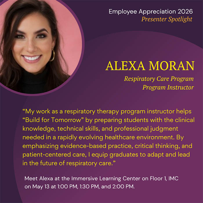  Employee Appreciation 2026 Presenter Spotlight ALEXA MORAN Respiratory Care Program Program Instructor 'My work as a respiratory therapy program instructor helps 'Build for Tomorrow' by preparing students with the clinical knowledge, technical skills, and professional judgment needed in a rapidly evolving healthcare environment. By emphasizing evidence-based practice, critical thinking, and patient-centered care, I equip graduates to adapt and lead in the future of respiratory care.' Meet Alexa at the Immersive Learning Center on Floor 1, IMC on May 13 at 1:00 PM, 1:30 PM, and 2:00 PM.