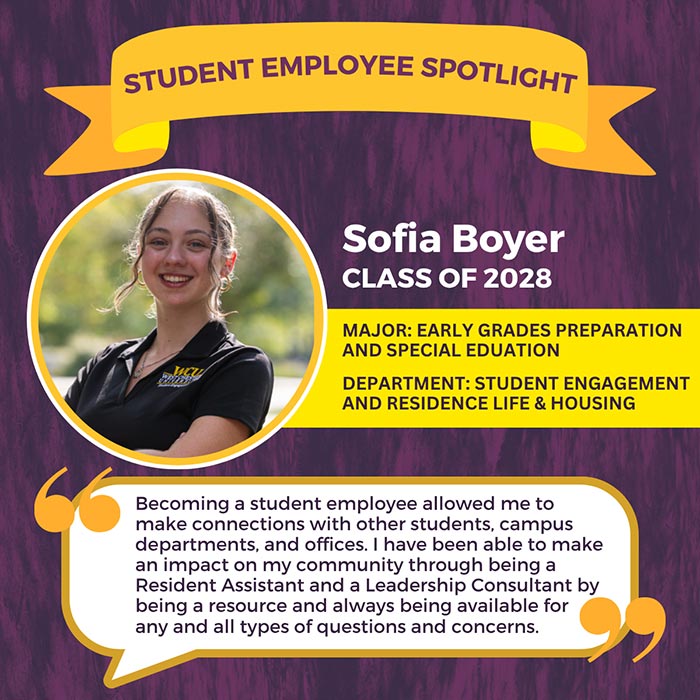 STUDENT EMPLOYEE SPOTLIGHT          Sofia Boyer          CLASS OF 2028          MAJOR: EARLY GRADES PREPARATION AND SPECIAL EDUATION          DEPARTMENT: STUDENT ENGAGEMENT AND RESIDENCE LIFE & HOUSING          Becoming a student employee allowed me to make connections with other students, campus departments, and offices. I have been able to make an impact on my community through being a Resident Assistant and a Leadership Consultant by being a resource and always being available for any and all types of questions and concerns.