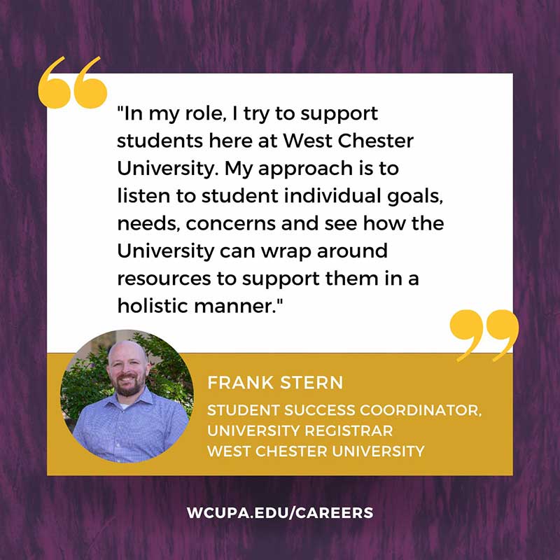                    In my role, I try to support students here at West Chester University. My approach is to listen to student individual goals, needs, concerns and see how the University can wrap around resources to support them in a holistic manner.                   FRANK STERN                   STUDENT SUCCESS COORDINATOR,                   UNIVERSITY REGISTRAR                   WEST CHESTER UNIVERSITY                   WCUPA.EDU/CAREERS