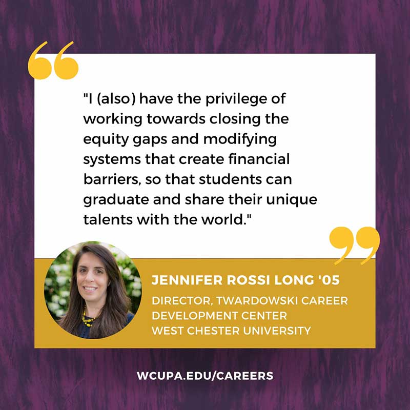 I (also) have the privilege of working towards closing the equity gaps and modifying systems that create financial barriers, so that students can graduate and share their unique talents with the world.                    JENNIFER ROSSI LONG '05                   DIRECTOR, TWARDOWSKI CAREER                   DEVELOPMENT CENTER                   WEST CHESTER UNIVERSITY                   WCUPA.EDU/CAREERS