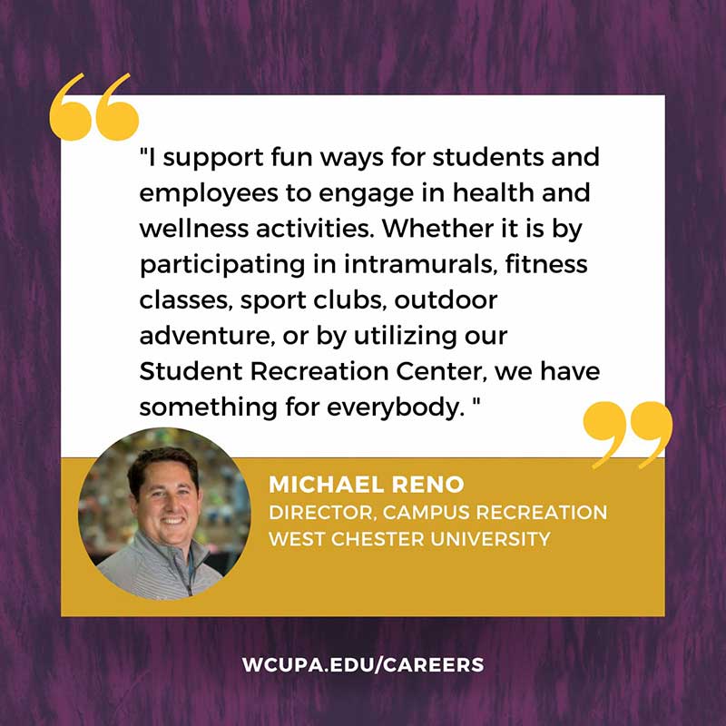 I support fun ways for students and employees to engage in health and wellness activities. Whether it is by participating in intramurals, fitness classes, sport clubs, outdoor adventure, or by utilizing our Student Recreation Center, we have something for everybody.                   MICHAEL RENO                   DIRECTOR, CAMPUS RECREATION                   WEST CHESTER UNIVERSITY                   WCUPA.EDU/CAREERS