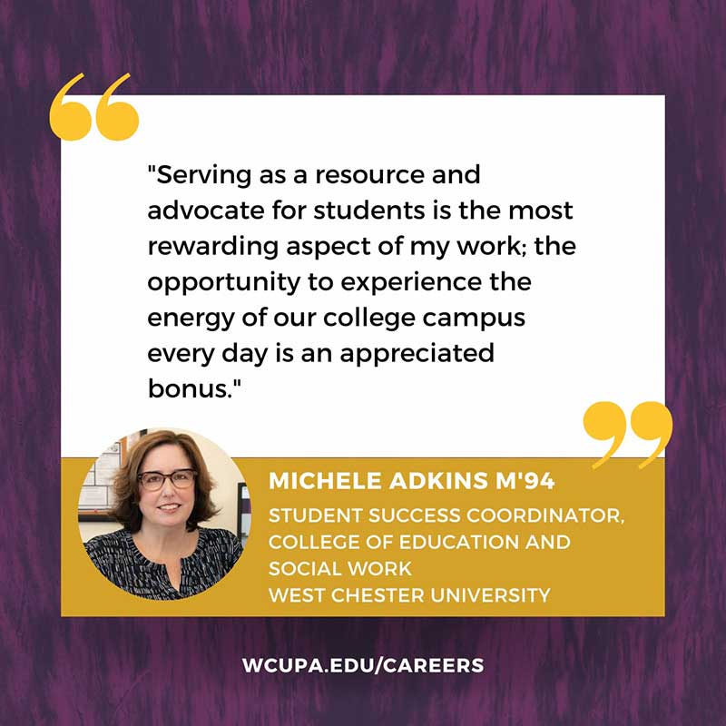                     Serving as a resource and                   advocate for students is the most rewarding aspect of my work; the opportunity to experience the energy of our college campus every day is an appreciated bonus.                    MICHELE ADKINS M'94                   STUDENT SUCCESS COORDINATOR, COLLEGE OF EDUCATION AND                   SOCIAL WORK                   WEST CHESTER UNIVERSITY                   WCUPA.EDU/CAREERS