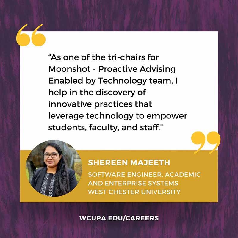 As one of the tri-chairs for Moonshot - Proactive Advising Enabled by Technology team, I help in the discovery of innovative practices that                   leverage technology to empower                   students, faculty, and staff.                   99                   SHEREEN MAJEETH                   SOFTWARE ENGINEER, ACADEMIC AND ENTERPRISE SYSTEMS                   WEST CHESTER UNIVERSITY                   WCUPA.EDU/CAREERS