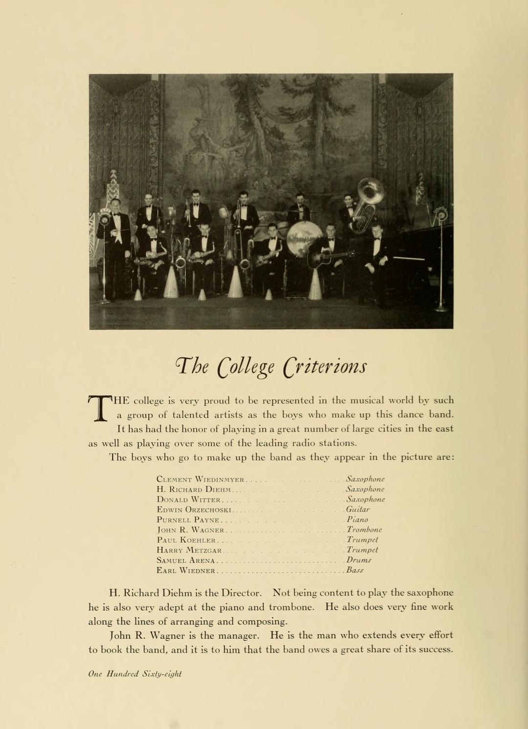   T The College Criterions HE college is very proud to be represented in the musical world by such a group of talented artists as the boys who make up this dance band. It has had the honor of playing in a great number of large cities in the cast as well as playing over some of the leading radio stations. The boys who go to make up the band as they appear in the picture are: Сект Wiene H. RICHARD Dienn DONALD WITTEK... EDWIN OLLECHOUT PURNELL PAYNE.. Jos R. WAGNER PAUL KOHLER. HARRY META SAMERE ARENA EARL WIEDER.. Kephone Stephen Samphone Gar Plane Trombon Trumpet Trumpet Drum Bast H. Richard Dichm is the Director. Not being content to play the saxophone he is also very adept at the piano and trombone. He also does very fine work along the lines of arranging and composing. John R. Wagner is the manager. He is the man who extends every effort to book the band, and it is to him that the band owes a great share of its success. One Hundred Sixty-tight