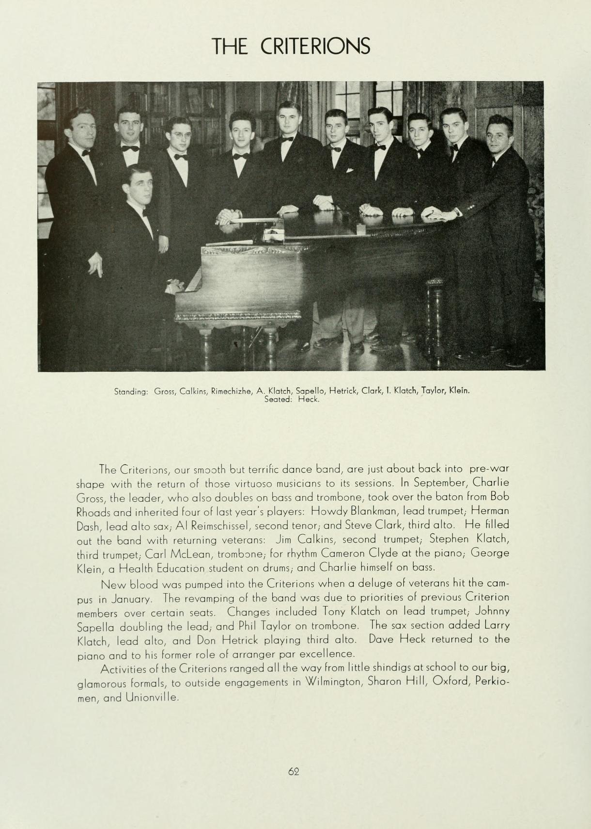   THE CRITERIONS Standing: Gross, Calkins, Richishe, A Klotch, Sopella, Hetrick, Clark, Klatch, Taylor, Klein Seated Heck The Criterions, our smooth but terrific dance band, are just about back into pre-war shape with the return of those virtuoso musicians to its sessions. In September, Charlie Gross, the leader, who also doubles on bass and trombone, took over the baton from Bob Rhoads and inherited four of last year's players: Howdy Blankman, lead trumpet, Herman Dash, lead alto sax, Al Reimschissel, second tenor, and Steve Clark, third alto. He filled out the band with returning veterans Jim Calkins, second trumpet, Stephen Klatch,. third trumpet, Carl McLean, trombone, for rhythm Cameron Clyde at the piano, George Klein, a Health Education student on drums, and Charlie himself on bass. New blood was pumped into the Criterions when a deluge of veterans hit tho can pus in January. The revamping of the band was due to priorities of previous Criterion members over certain seats. Changes included Tony Klatch on lead trumpet, Johnny Sapella doubling the lead, and Phil Taylor on trombone. The sax section added Larry Klatch, lood alto, and Don Hetrick playing third alto. Dave Heck returned to the piano and to his former role of arranger par excellence. Activities of the Criterions ranged all the way from little shindigs at school to our big, glamorous formals, to outside engagements in Wilmington, Sharon Hill, Oxford, Perkio- men, and Unionville. 62