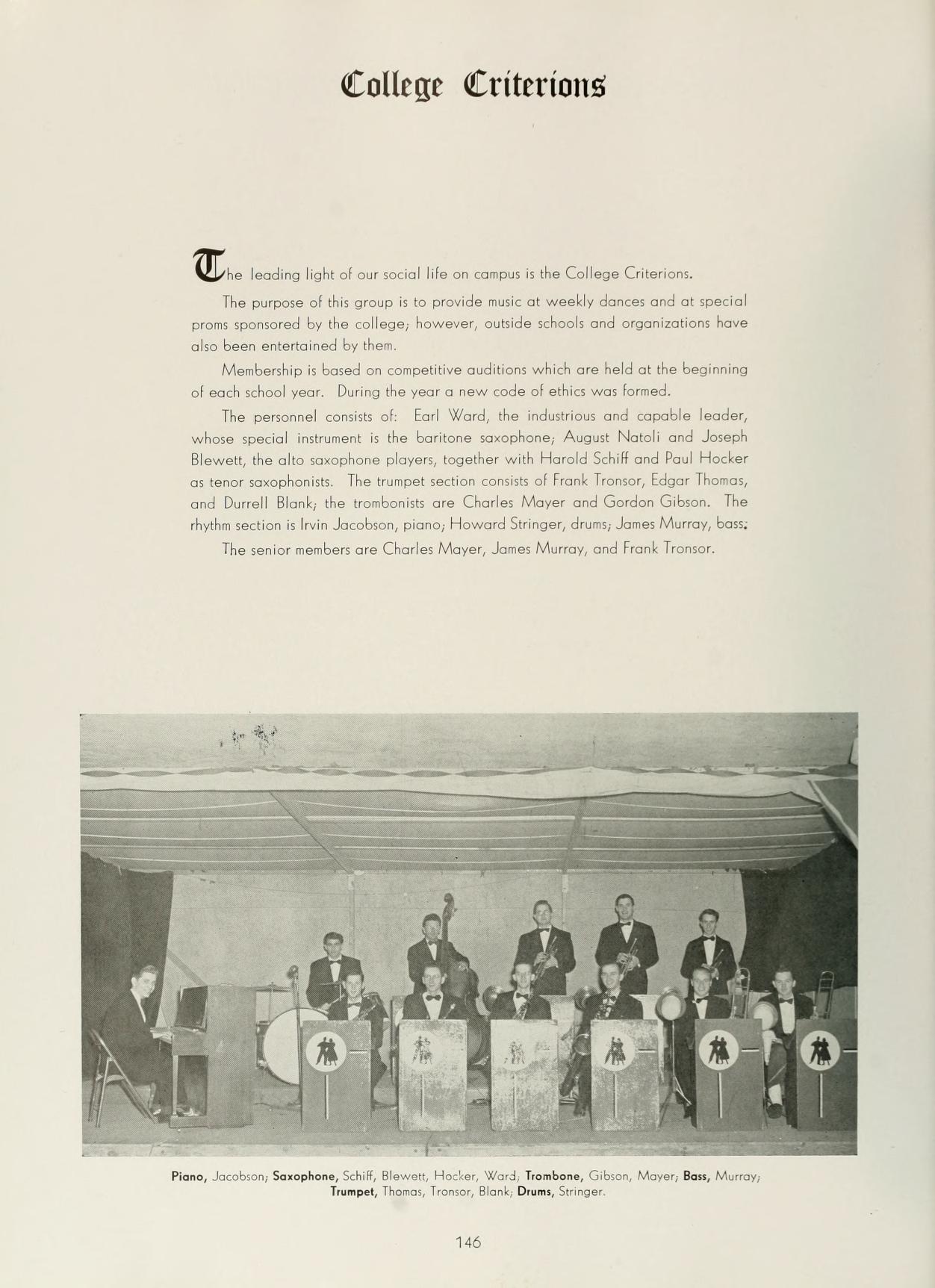   College Criterions The leading light of our social life on campus is the College Criteriont The purpose of this group is to provide music of weekly dances and at special proms sponsored by the college, however, outside schools and organizations have also been entertained by them, Membership is based on competitive auditions which are held at the beginning of each school year. During the year a new code of ethics was foreed. The personnel consists of Earl Ward, the industrious and capable leader, whose special instrument is the baritone saxophone, August Natoli and Joseph Blewett, the alto saxophone players, together with Harold Schilf and Poul Hocker as tenor saxophonists. The trumpet section consists of Frank Trosor, Edgar Thomas, and Durrell Blank, the trombonists are Charles Mayer and Gordon Gibson. The rhythm section is Irvin Jacobson, piano, Howard Stringer, drum, Jane Murray, ban The senior members are Charles Mayer, Jones Murray, and Frank Tronsor. € ob Plans, Jacobson, Saxophone, Schi, lewer, Hocker, Ward Trombone, Gibson, Mover, Bou, Mu Trumpet, The Tromer, Bank Drums, Singer 146