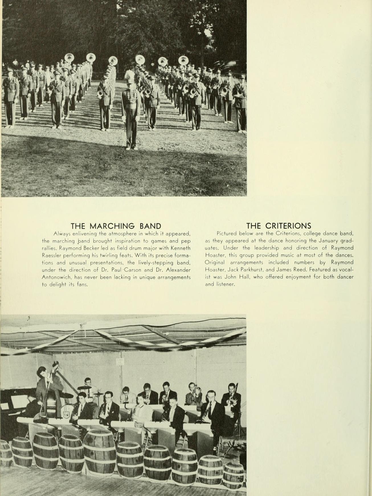   THE MARCHING BAND Always enlivening the atmosphere in which it appeared. the marching band brought inspiration to games and pep alles Raymond Becker led as field drum major with Kenneth Roessler performing his twirling feats. With its precise forma tions and unusual presentations, the lively-stepping band, under the direction of Dr. Paul Carson and Dr. Alexander Antonowich, has never been lacking in unique arrangements to delight its fam THE CRITERIONS Pictured below are the Criterions college dance band, as they appeared at the dance honoring the January grad water. Under the leadership and direction of Raymond Hoaster, this group provided music at most of the dances Original arrangements included numbers by Raymond Hoster, Jack Parkhurst, and James Reed Featured as vocal- it was John Hall, who offered enjoyment for both dancer and tener