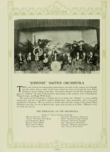   The SERPENTINE T "JOHNNIE" SMITH'S ORCHESTRA HIS is one of the most outstanding organizations, not only on the campus but through- out the entire state as well. In fact our school can boast of having the best Dance Orchestra of any college in the East. Favorable criticisms to back this statement were given to "Johnnie" by some of the foremost dance-kings in the country, such as Paul Specht, Vincent Lopez, and Roger Wolfe Kahn, The success of this Orchestra is largely due to its leader, for "Johnne" is a very capable young man, and has an excellent musical background, a fine personality, and a very good. conception of business. We are anxious to know who will take charge of the school Dance Orchestra next year, for we as Seniors take a great deal of pride in its affairs. Whoever it be, we wish you success. THE PERSONNEL OF THE ORCHESTRA "Jon" Sam. Vilnis and Leader MAURICE FOULEY, V NATE WAGS, Tenor Bang LEON BERNSTEIN, Reeds KENTON TERRY, Reeds Rena ONU, Reeds Lo" GARMAN, Pans CHARLIE RAMBRIDGE, Peru "RU" SHUTTLEWORTH, Trumpet "CHARLIE KENNARD, Trumpet "Jo HANSELMAN, Trombone "CHARLIE WEIDS, Saphone "A" EVANS, Tenor Solit [158]