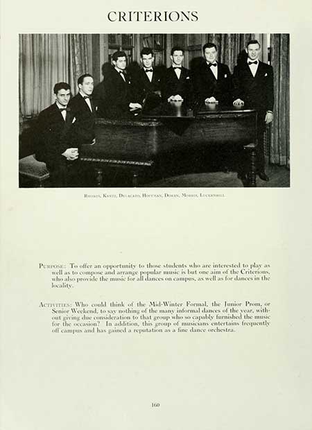   CRITERIONS Km, Decca HornAN, DAN, M, L PURPOSE: To offer an opportunity to those students who are interested to play as well as to compose and arrange popular music is but one aim of the Criterions, who also provide the music for all dances on campus, as well as for dances in the locality. ACTIVITIES: Who could think of the Mid-Winter Formal, the Junior Prom, or Senior Weekend, to say nothing of the many informal dances of the year, with out giving due consideration to that group who so capably furnished the music for the occasion? In addition, this group of musicians entertains frequently off campus and has gained a reputation as a fine dance orchestra.. 160