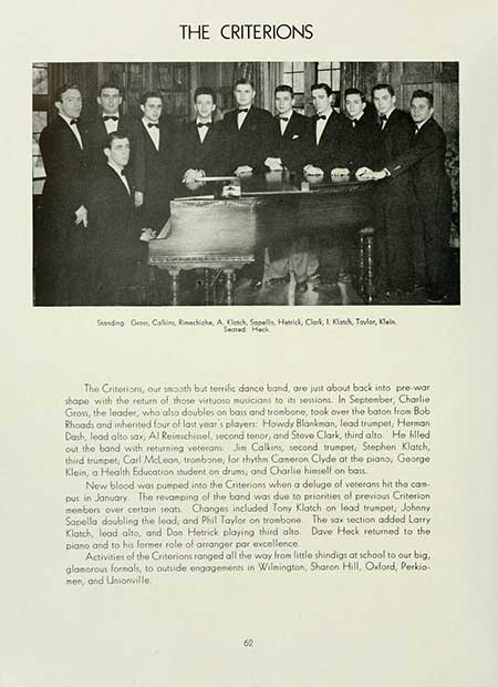  THE CRITERIONS Standing: Gross, Calkins, Richishe, A Klotch, Sopella, Hetrick, Clark, Klatch, Taylor, Klein Seated Heck The Criterions, our smooth but terrific dance band, are just about back into pre-war shape with the return of those virtuoso musicians to its sessions. In September, Charlie Gross, the leader, who also doubles on bass and trombone, took over the baton from Bob Rhoads and inherited four of last year's players: Howdy Blankman, lead trumpet, Herman Dash, lead alto sax, Al Reimschissel, second tenor, and Steve Clark, third alto. He filled out the band with returning veterans Jim Calkins, second trumpet, Stephen Klatch,. third trumpet, Carl McLean, trombone, for rhythm Cameron Clyde at the piano, George Klein, a Health Education student on drums, and Charlie himself on bass. New blood was pumped into the Criterions when a deluge of veterans hit tho can pus in January. The revamping of the band was due to priorities of previous Criterion members over certain seats. Changes included Tony Klatch on lead trumpet, Johnny Sapella doubling the lead, and Phil Taylor on trombone. The sax section added Larry Klatch, lood alto, and Don Hetrick playing third alto. Dave Heck returned to the piano and to his former role of arranger par excellence. Activities of the Criterions ranged all the way from little shindigs at school to our big, glamorous formals, to outside engagements in Wilmington, Sharon Hill, Oxford, Perkio- men, and Unionville. 62