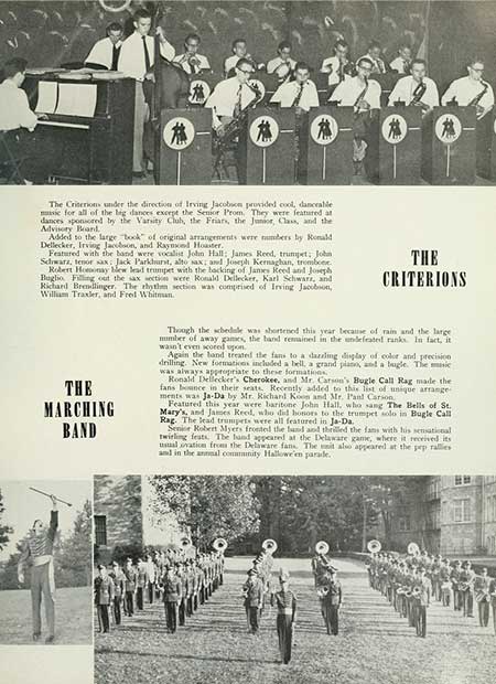 The Criterions under the direction of Irving Jacobson provided cool, danceable music for all of the big dances except the Senior Prom. They were featured at dances sponsored by the Varsity Club, the Friars, the Junior, Class, and the Advisory Band Added to the large book of original arrangements were numbers by Ronald Dellecker, Irving Jacobson, and Raymond Houster. Featured with the band were vocalist John Hall: James Reed, trumpet; John Schwarz, tenor sax Jack Parkhurst, alto sax; and Joseph Kernaghan, trombone. Robert Homony bew lead trumpet with the backing of James Reed and Joseph Bugho Filling out the sax sections were Ronald Dellecker, Karl Schwarz, and Richard Brendlinger. The rhythm section was comprised of Irving Jacobson, William Traxler, and Fred Whitman THE CRITERIONS THE MARCHING BAND Though the schedule was shortened this year because of rain and the large number of away games, the band remained in the undefeated ranks. In fact, it wasn't even scored upon. Again the band treated the fans to a dazzling display of color and precision drilling. New formations included a bell, a grand piano, and a bugle. The music was always appropriate to these formations. Ronald Dellecker's Cherokee, and Mr. Carson's Bugle Call Rag made the fans bounce in their seats. Recently added to this list of unique arrange ments was Ja-Da by Mr. Richard Koon and Mr. Pand Carson Featured this year were baritone John Hall, who sang The Bells of St. Mary's, and James Reed, who did honors to the trumpet solo in Bugle Call Rag. The lead trumpets were all featured in Ja-Da. Senior Robert Myers fronted the band and thrilled the fans with his sensational twirling feats. The hand appeared at the Delaware game, where it received its usual ovation from the Delaware fans. The unit also appeared at the pep rallies and in the annual community Hallowe'en parade.