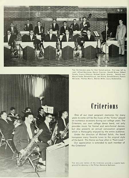   THE CRITERIONS for their formal picture. First row, left to right, Alfred Desimone, Dennis Ciancios, Gerald Brown, Robert Felly, Francis D'Amico, Michael Sclick, director. Second row Wayne Vottle Donald Kuszyk, Jack Krone, Donald Downs, Francis Wink, Thomas Morris, Warren Miller, Laury Brokenshire, Criterions One of our most poignant memories for many years to come will be the music of the "Crites" played on numerous occasions during our college years. The Criterions, our own college dance band, not only provides music for formal and semi-formal dances, but also presents an annual convocation program which is thoroughly enjoyed by the entire audience. Under the direction of Michael Solick, the band transposes many favorite tunes to the original style of the band. The theme we hear often is "Paoli Local." Our appreciation is extended to each member of the Criterions! THE MELLOW NOTES of the Criterions provide a superb back. ground for dancing in the Philips Memorial Ballroom