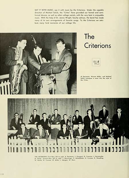   118 SAY IT WITH MUSIC, say it with music by the Criterions. Under the copoble direction of Michael Salick, the "Crites" have provided our formal and semi- formal dances, as well as other college socials, with the very best in enjoyable With the help of Dr. James Wright, faculty advisor, the band has mode mony of its own arrangements of favorite songs. To the Criterions we attri bute many fond memories of our college Me The Criterions Salt at s was a te pe THE CRITERION-fight A. De, J. Gang D, C, 3. Ke W. W. C. W. Miller, J. Morgan W, M