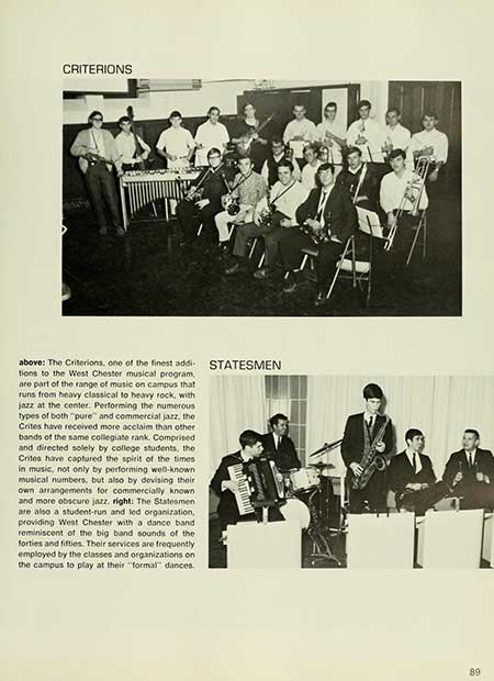   CRITERIONS above: The Criterions, one of the finest addi- tions to the West Chester musical program, are part of the range of music on campus that runs from heavy classical to heavy rock, with jazz at the center. Performing the numerous types of both "pure" and commercial jazz, the Crites have received more acclaim than other bands of the same collegiate rank. Comprised and directed solely by college students, the Crites have captured the spirit of the times. in music, not only by performing well-known musical numbers, but also by devising their own arrangements for commercially known and more obscure jazz. right: The Statesmen are also a student-run and led organization, providing West Chester with a dance band reminiscent of the big band sounds of the forties and fifties. Their services are frequently employed by the classes and organizations on the campus to play at their "formal" dances. STATESMEN OP 89 89