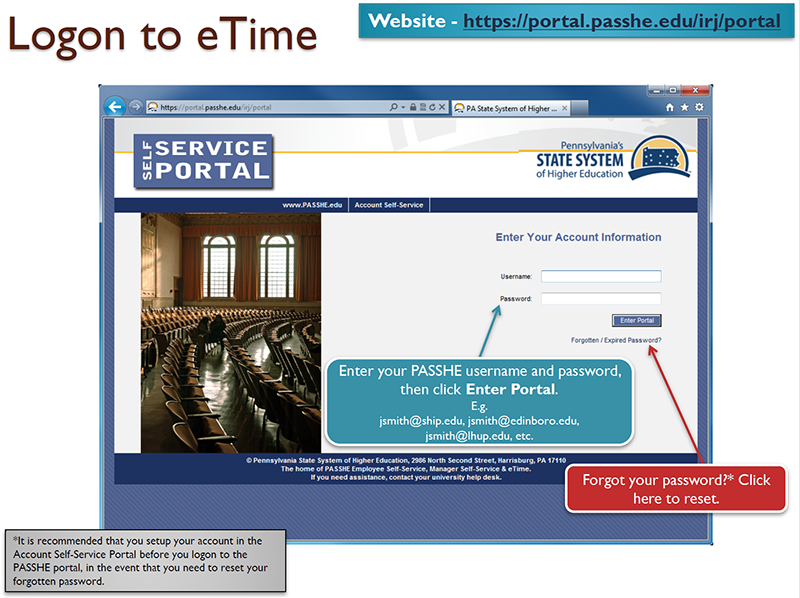 Logon to eTime - Website: https://portal.passhe.edu/irj/portal/ - Enter your PASSHE username and password, then click Enter Portal. E.g. jsmith@wcupa.edu, jsmith@edinboro.edu, jsmith@lhup@edu, etc. Forget your password?* Click here to reset. *It is recommended that you setup your account in the Account Self-Service Portal before you logon to the PASSHE portal, in the event that you need to reset your forgotten password.