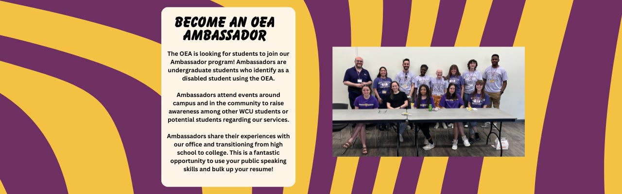 The OEA is looking for students to join our Ambassador program! Ambassadors are undergraduate students who identify as a disabled student using the OEA. Ambassadors attend events around campus and in the community to raise awareness among other WCU students or potential students regarding our services. Ambassadors share their experiences with our office and transitioning from high school to college. This is a fantastic opportunity to use your public speaking skills and bulk up your resume!